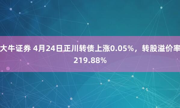 大牛证券 4月24日正川转债上涨0.05%，转股溢价率219.88%