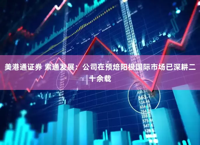 美港通证券 索通发展：公司在预焙阳极国际市场已深耕二十余载