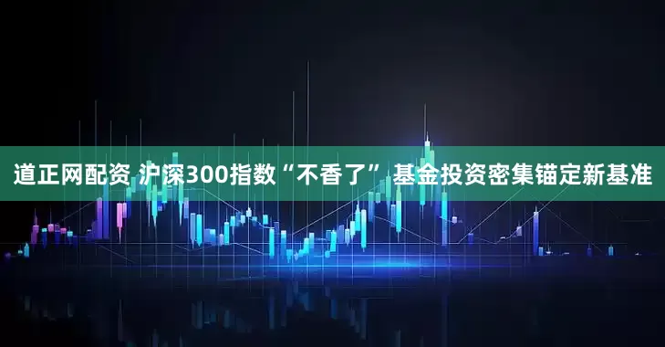 道正网配资 沪深300指数“不香了” 基金投资密集锚定新基准