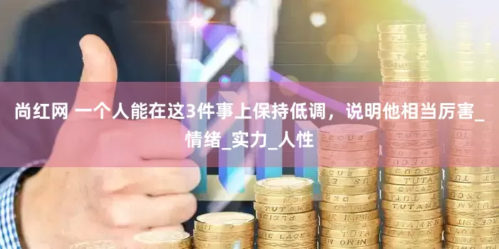 尚红网 一个人能在这3件事上保持低调，说明他相当厉害_情绪_实力_人性