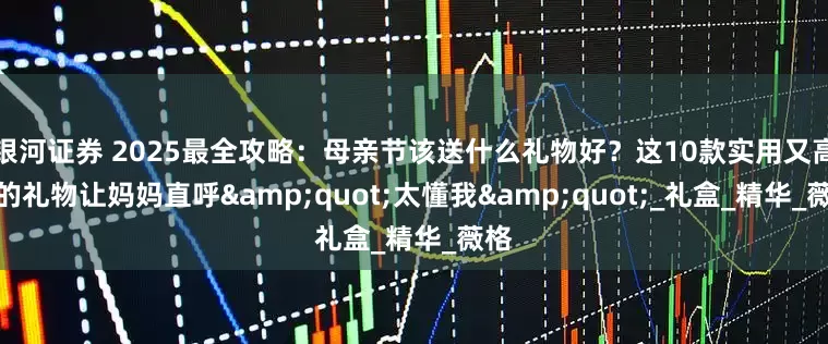 银河证券 2025最全攻略：母亲节该送什么礼物好？这10款实用又高级的礼物让妈妈直呼&quot;太懂我&quot;_礼盒_精华_薇格