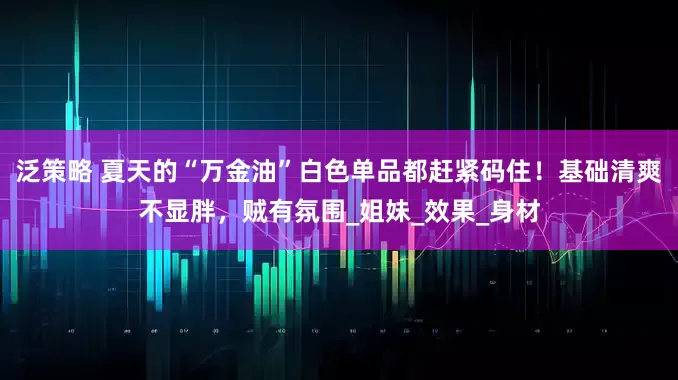 泛策略 夏天的“万金油”白色单品都赶紧码住！基础清爽不显胖，贼有氛围_姐妹_效果_身材