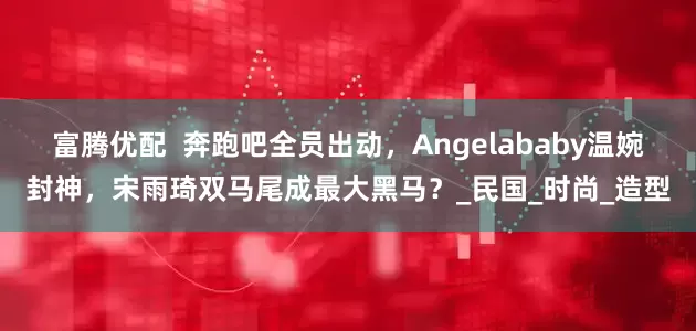 富腾优配  奔跑吧全员出动，Angelababy温婉封神，宋雨琦双马尾成最大黑马？_民国_时尚_造型