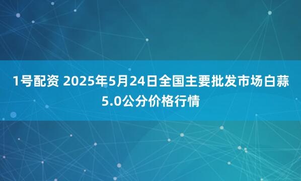 1号配资 2025年5月24日全国主要批发市场白蒜5.0公分价格行情