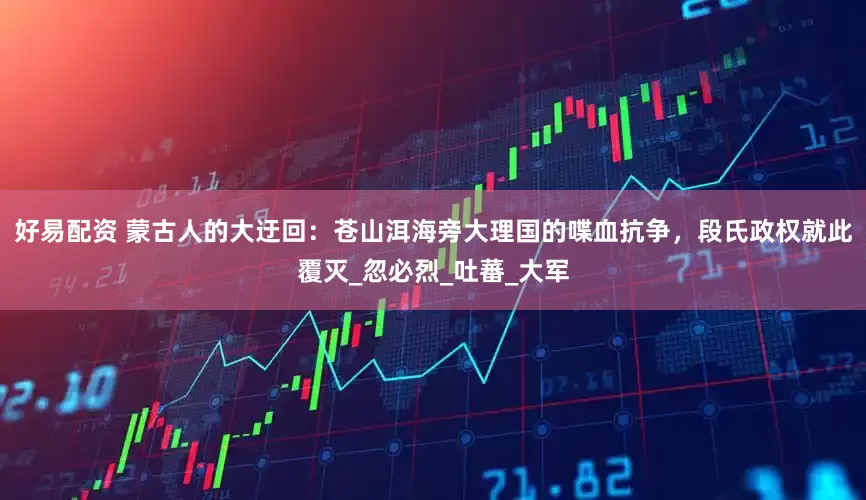 好易配资 蒙古人的大迂回：苍山洱海旁大理国的喋血抗争，段氏政权就此覆灭_忽必烈_吐蕃_大军