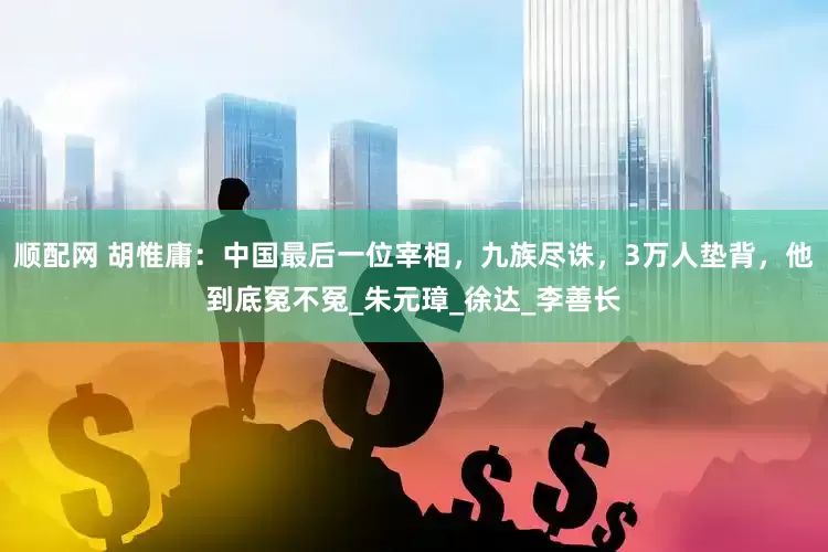 顺配网 胡惟庸：中国最后一位宰相，九族尽诛，3万人垫背，他到底冤不冤_朱元璋_徐达_李善长