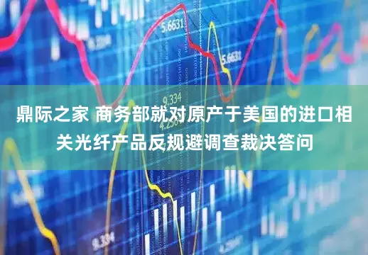 鼎际之家 商务部就对原产于美国的进口相关光纤产品反规避调查裁决答问