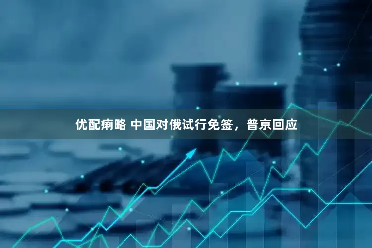 优配痢略 中国对俄试行免签，普京回应