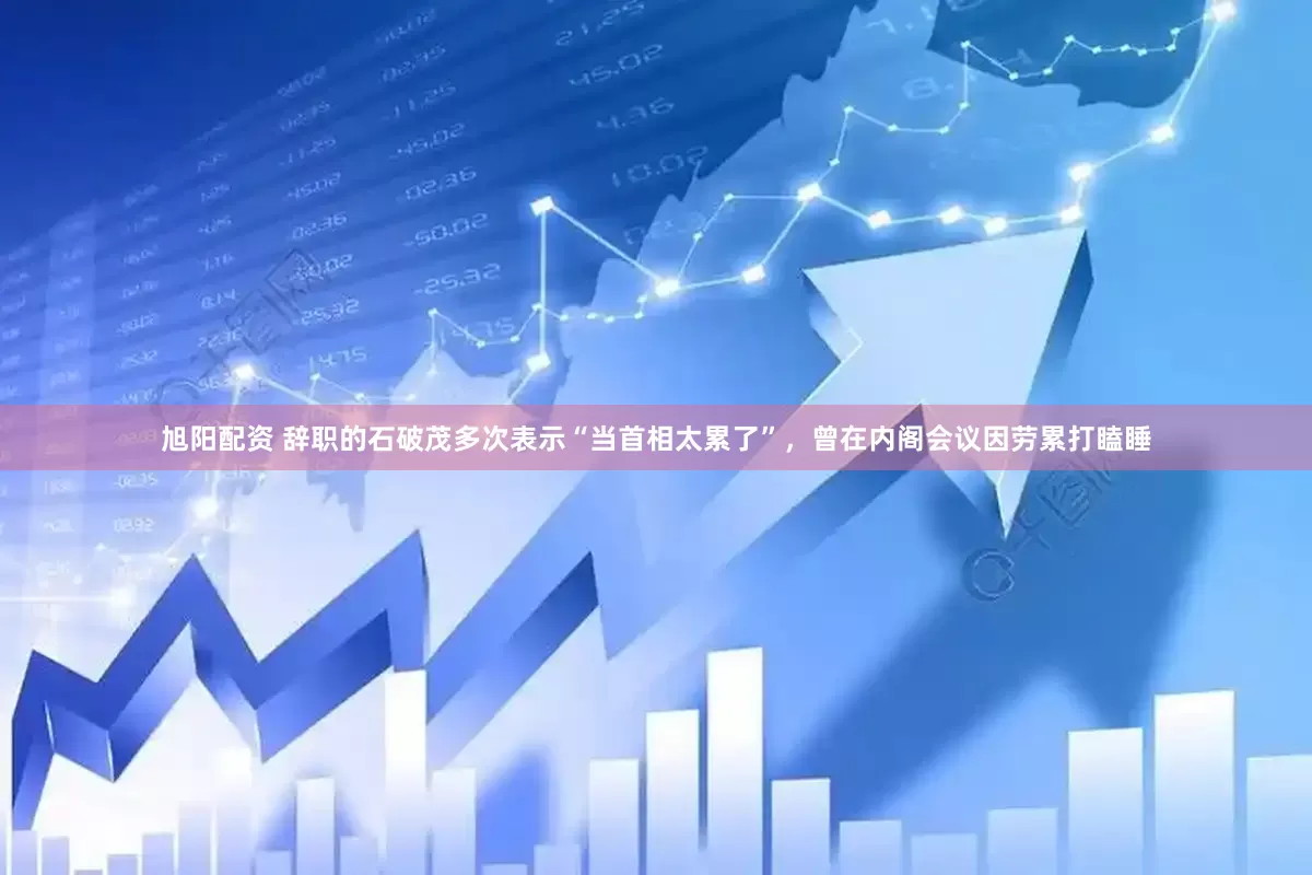 旭阳配资 辞职的石破茂多次表示“当首相太累了”，曾在内阁会议因劳累打瞌睡