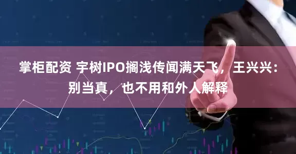 掌柜配资 宇树IPO搁浅传闻满天飞，王兴兴：别当真，也不用和外人解释