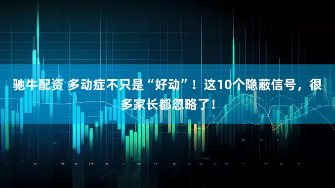 驰牛配资 多动症不只是“好动”！这10个隐蔽信号，很多家长都忽略了！