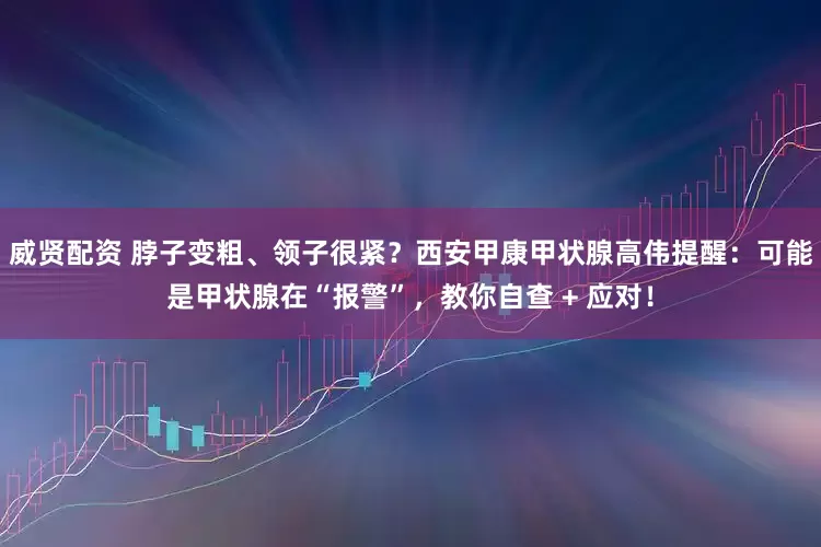 威贤配资 脖子变粗、领子很紧？西安甲康甲状腺高伟提醒：可能是甲状腺在“报警”，教你自查 + 应对！