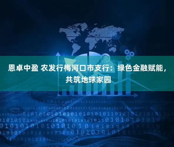 恩卓中盈 农发行梅河口市支行：绿色金融赋能， 共筑地球家园