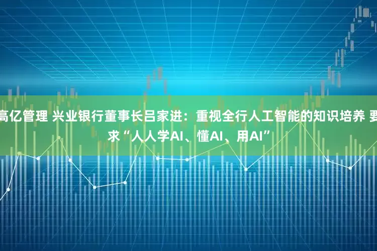 高亿管理 兴业银行董事长吕家进:重视全行人工智能的知识培养 要求“人人学AI、懂AI、用AI”