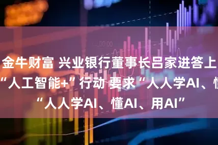 金牛财富 兴业银行董事长吕家进答上证报：推进“人工智能+”行动 要求“人人学AI、懂AI、用AI”