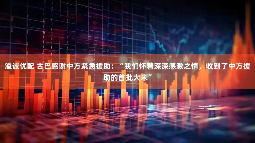 溢诚优配 古巴感谢中方紧急援助:“我们怀着深深感激之情,收到了中方援助的首批大米”