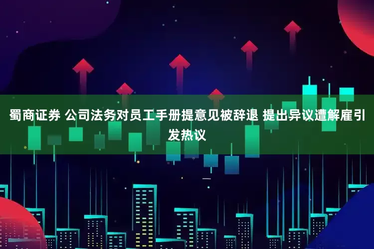 蜀商证券 公司法务对员工手册提意见被辞退 提出异议遭解雇引发热议