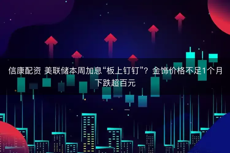 信康配资 美联储本周加息“板上钉钉”？金饰价格不足1个月下跌超百元